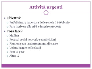 Attività urgenti
 Obiettivi:
 Pubblicizzare l’apertura delle scuole il 6 febbraio
 Fare iscrivere alla APP e inserire proposte
 Cosa fare?
 Mailing
 Post sui social network e condivisioni
 Riunione con i rappresentanti di classe
 Volantinaggio nelle classi
 Peer to peer
 Altro…?
 