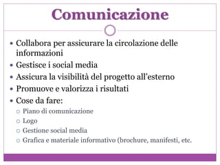 Comunicazione
 Collabora per assicurare la circolazione delle
informazioni
 Gestisce i social media
 Assicura la visibilità del progetto all’esterno
 Promuove e valorizza i risultati
 Cose da fare:
 Piano di comunicazione
 Logo
 Gestione social media
 Grafica e materiale informativo (brochure, manifesti, etc.
 