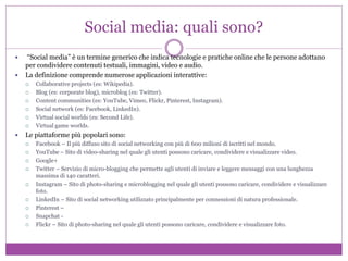 Social media: quali sono?
 “Social media” è un termine generico che indica tecnologie e pratiche online che le persone adottano
per condividere contenuti testuali, immagini, video e audio.
 La definizione comprende numerose applicazioni interattive:
 Collaborative projects (es: Wikipedia).
 Blog (es: corporate blog), microblog (es: Twitter).
 Content communities (es: YouTube, Vimeo, Flickr, Pinterest, Instagram).
 Social network (es: Facebook, LinkedIn).
 Virtual social worlds (es: Second Life).
 Virtual game worlds.
 Le piattaforme più popolari sono:
 Facebook – Il più diffuso sito di social networking con più di 600 milioni di iscritti nel mondo.
 YouTube – Sito di video-sharing nel quale gli utenti possono caricare, condividere e visualizzare video.
 Google+
 Twitter – Servizio di micro-blogging che permette agli utenti di inviare e leggere messaggi con una lunghezza
massima di 140 caratteri.
 Instagram – Sito di photo-sharing e microblogging nel quale gli utenti possono caricare, condividere e visualizzare
foto.
 LinkedIn – Sito di social networking utilizzato principalmente per connessioni di natura professionale.
 Pinterest –
 Snapchat -
 Flickr – Sito di photo-sharing nel quale gli utenti possono caricare, condividere e visualizzare foto.
 