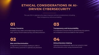ETHICAL CONSIDERATIONS IN AI-
DRIVEN CYBERSECURITY
The use of AI in cybersecurity raises important ethical considerations, including
bias, transparency, and accountability.
AI systems may collect and analyze large amounts of
data, raising concerns about privacy and data protection.
Privacy Concerns
01
It is important to ensure that AI- powered security systems
are transparent and accountable for their actions.
Transparency and Accountability
03
Cybersecurity professionals need to be trained to make
ethical decisions when using AI-powered tools.
Ethical Decision-Making
04
AI algorithms can be biased, leading to unfair or
discriminatory outcomes in cybersecurity decisions.
Bias and Discrimination
02
 