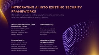 AI can automate network
traffic analysis, intrusion
detection, and firewall
management, enhancing
network security posture.
AI can enhance SIEM systems
by automating threat
detection, correlation, and
incident response.
AI can improve endpoint
protection by identifying
and responding to threats
in real- time.
AI can improve IAM by
detecting suspicious access
patterns and automating user
authentication processes.
Network Security
Security Information and Event
Management (SIEM)
Endpoint Security
Identity and Access
Management (IAM)
INTEGRATING AI INTO EXISTING SECURITY
FRAMEWORKS
AI should be integrated into existing security frameworks, complementing
rather than replacing traditional security measures.
 