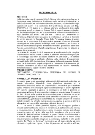 PROGETTO S.I.A.P.
ABSTRACT
L'obiettivo principale del progetto S.I.A.P. Sistema Informativo Aziendale per la
Prevenzione nasce dall’esigenza di effettuare delle analisi epidemiologiche, la
verifica dei risultati per l’ottimizzazione delle procedure, il contenimento degli
incidenti sul lavoro e la valutazione delle performance ai sensi del d.lgs.
27/10/2009, n° 150. Questo lo si è ottenuto attraverso uno Sportello Unico della
Prevenzione per offrire, attraverso il canale Web, il punto di accesso privilegiato
per il disbrigo delle pratiche, per la comunicazione ed interazione dei cittadini e
degli operatori dei diversi Enti con tutti i servizi del Dipartimento di
Prevenzione. Il portale unico di accesso è collettore per agevolare la fruizione
dei servizi previsti, lo Sportello Unico della Prevenzione integra strumenti
avanzati per la promozione delle aggregazioni spontanee d'interesse (Comunità
virtuali) per una partecipazione attiva degli utenti (e-democracy), realizzando la
massima trasparenza sull'operato dell'amministrazione e garantisce il diritto alla
Pubblica Amministrazione Digitale semplificando le procedure per cittadini e
imprese (e-government).
La struttura del progetto S.I.A.P. rappresenta lo snodo centrale che completa
l'evoluzione dell’attuale sistema S.I.Mo.R.A. (Sistema Informativo integrato per
il Monitoraggio dei fattori di Rischio sanitario ed Ambientale), da sistema
meramente gestionale e confinato all'interno delle strutture di prevenzione
territoriali delle ASP, in piattaforma di comparto dell'amministrazione digitale,
atteso che le funzionalità proprie del portale e l'interazione dello stesso con gli
strumenti informativi di back-office rappresentano un tassello importante
dell'amministrazione digitale in ambito aziendale.
PAROLE CHIAVE
PREVENZIONE, EPIDEMIOLOGIA, SICUREZZA NEI LUOGHI DI
LAVORO, TRACCIABILITA’
PROBLEMA DI PARTENZA
Il progetto nasce come necessità di utilizzare dei dati gestionali prodotti da un
sistema informativo disponibile come piattaforma completa per la
informatizzazione delle attività dei Dipartimenti di Prevenzione per il supporto
tecnico operativo del Servizio per la prevenzione nei luoghi di lavoro. Il prodotto
SW suddetto raccoglie e gestisce le informazioni di tutto il processo di
prevenzione nei luoghi di lavoro e produce, attraverso un sottosistema di reporting
dei dati rilevanti sulla gestione tecnico-amministrativa e operativa, un set di
informazioni aggregate da utilizzare come elementi valutativi della gestione. Il
Sistema SIMORA garantisce un’infrastruttura che consente un net-work operativo
tra tutti i soggetti che a livello regionale agiscono, operano e gestiscono attività e
informazioni nel campo della prevenzione dei rischi lavorativi.
 In sintesi il sistema garantisce appieno, oltre al supporto gestionale
avanzato della totalità delle funzioni di prevenzione, la definizione delle priorità;
la programmazione e la definizione di piani e programmi mirati o generali, per
comparti o settori di rischio. Alla luce delle incombenze, che gravano sulle
strutture del Sistema Sanitario Nazionale, in quanto Pubblica Amministrazione e
in quanto settore preposto alla prevenzione dei rischi per la salute, dando
attuazione pratica adattando, integrando e, comunque, mettendo in atto quanto
previsto dal “Patto per la Salute” razionalizzando gli interventi che già sono
effettuati a legislazione vigente, al fine di pervenire ad un utilizzo efficace,
 