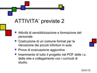 ATTIVITA’ previste 2
   Attività di sensibilizzazione e formazione del
    personale
   Costruzione di un comune format per la
    rilevazione dei piccoli infortuni in aula
   Prove di evacuazione aggiuntive
   Inserimento di tutto il progetto nel POF delle i.s.
    della rete e collegamento con i curricoli di
    studio.

                                                   10/31/12
 
