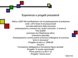 Esperienze e progetti precedenti

-Dall’a.s.2007-08:manifestazioni con la partecipazione di protezione
                civile ,vvff e forze di sicurezza locali
                 -annuale settimana della sicurezza
   -partecipazione a concorsi tra i quali il concorso in onore di
                               “Vito Scafidi”
                  promosso da Cittadinanza attiva
                          (menzione speciale)
 _Partecipazione e primo premio provincia di Bergamo al concorso
                           “primi in sicurezza”
                    -Progetto di rete a.s. 2008-09
                                 Sicurino
        Formazione obbligatoria e formazione figure sensibili
                  -Progetto “A scuola camminado”
                      Primo premio a.s.2011-12
                        -Progetto “Uscire sicuri”
                                                                10/31/12
 