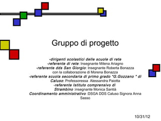 Gruppo di progetto
            -dirigenti scolastici delle scuole di rete
           -referente di rete : Insegnante Milena Ariagno
     -referente dds San Giorgio : Insegnante Roberta Bonazza
              con la collaborazione di Morena Bonazza
-referente scuola secondaria di primo grado “G.Gozzano “ di
             Caluso : Professoressa Alessandra Paiotta
               -referente Istituto comprensivo di
               Strambino :insegnante Monica Santià
Coordinamento amministrativo :DSGA DDS Caluso Signora Anna
                                Sasso




                                                        10/31/12
 