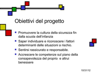 Obiettivi del progetto
   Promuovere la cultura della sicurezza fin
    dalla scuola dell’infanzia
   Saper individuare e riconoscere i fattori
    determinanti delle situazioni a rischio.
   Sentirsi rassicurato e responsabile.
   Accrescere le competenze sul piano della
    consapevolezza del proprio e altrui
    benessere

                                                10/31/12
 