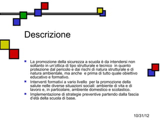 Descrizione

   La promozione della sicurezza a scuola è da intendersi non
    soltanto in un’ottica di tipo strutturale e tecnico in quanto
    protezione dal pericolo e dai rischi di natura strutturale e di
    natura ambientale, ma anche e prima di tutto quale obiettivo
    educativo e formativo.
   Interventi formativi a vario livello per la promozione della
    salute nelle diverse situazioni sociali: ambiente di vita e di
    lavoro e, in particolare, ambiente domestico e scolastico.
   Implementazione di strategie preventive partendo dalla fascia
    d’età della scuola di base.



                                                                10/31/12
 