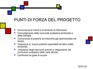 PUNTI DI FORZA DEL PROGETTO

   Comunanza di intenti e di territorio di riferimento
   Coinvolgimento della comunità scolastica,territoriale e
    delle famiglie
   Comunanza di pratiche ed interventi già sperimentata nel
    tempo
   Creazione di buone pratiche esportabili ad altre realtà
    territoriali.
    Ampiezza degli interventi previsti e integrazione nel
    curriculum scolastico delle varie attività.
   Continuità tra gradi di scuola



                                                               10/31/12
 