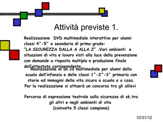 Attività previste 1.
Realizzazione DVD multimediale interattivo per alunni
classi 4^-5^ e seondaria di primo grado:
”LA SICUREZZA DALLA A ALLA Z” .Vari ambienti e
situazioni di vita e lavoro visti alla luce della prevenzione
con domande a risposta multipla e produzione finale
dell’attestato corrispondente.
    Realizzazione di un cd multimediale per alunni della
 scuola dell’infanzia e delle classi 1^-2^-3^ primaria con
  storie ed immagini della vita sicura a scuola e a casa.
Per la realizzazione si attuerà un concorso tra gli allievi

Percorso di espressione teatrale sulla sicurezza di sè,tra
             gli altri e negli ambienti di vita
                (coinvolte 5 classi campione)

                                                            10/31/12
 