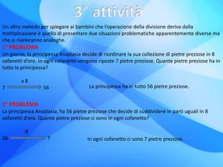 Un altro metodo per spiegare ai bambini che l’operazione della divisione deriva dalla
moltiplicazione è quello di presentare due situazioni problematiche apparentemente diverse ma
che si riveleranno analoghe.
1° PROBLEMA
Un giorno, la principessa Anastasia decide di riordinare la sua collezione di pietre preziose in 8
cofanetti d’oro. In ogni cofanetto vengono riposte 7 pietre preziose. Quante pietre preziose ha in
tutto la principessa?
x 8
7 56 La principessa ha in tutto 56 pietre preziose.
2° PROBLEMA
La principessa Anastasia, ha 56 pietre preziose che decide di suddividere in parti uguali in 8
cofanetti d’oro. Quante pietre preziose ci sono in ogni cofanetto?
:8
56 7 In ogni cofanetto ci sono 7 pietre preziose.
 