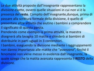 Le due attività proposte dall’insegnante rappresentano la
divisione esatta, ovvero quelle situazioni in cui non vi è la
presenza del resto. Compito dell’insegnante,dunque, prima di
passare alla scrittura formale della divisione, è quello di
presentare altre attività che aiutino i bambini a comprendere
il significato di questa parola.
Prendendo come esempio la prima attività, la maestra
disegnerà alla lavagna 10 matite e chiederà ai bambini di
distribuirle in parti uguali in 3 contenitori.
I bambini, eseguendo la divisione mediante i raggruppamenti
non danno importanza alle matite che “avanzano”, finché il
fenomeno non viene messo in evidenza dall'insegnante, la
quale spiega che la matita avanzata rappresenta il RESTO della
divisione.
 