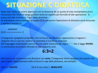 Dopo aver avuto un primo approccio con la divisione da un punto di vista manipolativo,ora è
necessario che l’alunno venga guidato verso un aspetto più formale di tale operazione. Si
passa così alla scrittura in “riga” della divisione.
Se prendiamo come esempio la coppia (6,3) attraverso l’operazione di divisione verrà associata
a questa il numero 2.
divisione
(6,3) 2
L’insegnante spiegherà ai bambini che la freccia qui illustrata rappresenta un legame 
rapporto che si crea tra i numeri in parentesi e il numero associato.
Nel linguaggio matematico però la freccia viene sostituita dal segno “ : “ che si legge DIVISO.
In conclusione la scrittura formale di tale rapporto sarà:
6:3=2
Nel caso in cui si presenta una divisione con resto, l’insegnante dovrà spiegare che questo non
deve essere rappresentato nella scrittura in riga della divisione, ad esempio:
10:3= 3 GIUSTO 10:3=3 con resto 1 SBAGLIATO
 