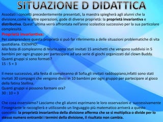 Assodati i concetti precedentemente presentati, la maestra spiegherà agli alunni che la
divisione,come le altre operazioni, gode di diverse proprietà: la proprietà invariantiva e
distributiva. Quest’ ultima verrà affrontata nell’anno scolastico successivo per la sua particolare
complessità.
Proprietà invariantiva:
Per comprendere questa proprietà si può far riferimento a delle situazioni problematiche di vita
quotidiana. ESEMPIO:
Alla festa di compleanno di Mario,sono stati invitati 15 amichetti che vengono suddivisi in 5
bambini per ogni gruppo per partecipare ad una serie di giochi organizzati dal clown Buddy.
Quanti gruppi si sono formati?
15 : 5 = 3
Il mese successivo, alla festa di compleanno di Sofia,gli invitati raddoppiano,infatti sono stati
invitati 30 compagni che vengono divisi in 10 bambini per ogni gruppo per partecipare al gioco
della fatina Stellina.
Quanti gruppi si possono formare ora?
30 : 10 = 3
Che cosa osserviamo? Lasciamo che gli alunni esprimano le loro osservazioni e successivamente
l’insegnante le raccoglierà e utilizzando un linguaggio più matematico arriverà a questo
concetto: la proprietà invariantiva della divisione afferma che se si moltiplica o divide per lo
stesso numero entrambi i termini della divisione, il risultato non cambia.
 