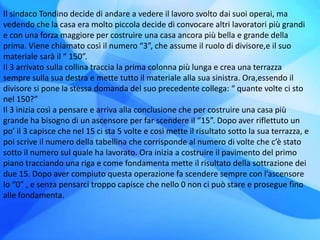Il sindaco Tondino decide di andare a vedere il lavoro svolto dai suoi operai, ma
vedendo che la casa era molto piccola decide di convocare altri lavoratori più grandi
e con una forza maggiore per costruire una casa ancora più bella e grande della
prima. Viene chiamato così il numero “3”, che assume il ruolo di divisore,e il suo
materiale sarà il “ 150”.
Il 3 arrivato sulla collina traccia la prima colonna più lunga e crea una terrazza
sempre sulla sua destra e mette tutto il materiale alla sua sinistra. Ora,essendo il
divisore si pone la stessa domanda del suo precedente collega: “ quante volte ci sto
nel 150?”
Il 3 inizia così a pensare e arriva alla conclusione che per costruire una casa più
grande ha bisogno di un ascensore per far scendere il “15”. Dopo aver riflettuto un
po’ il 3 capisce che nel 15 ci sta 5 volte e così mette il risultato sotto la sua terrazza, e
poi scrive il numero della tabellina che corrisponde al numero di volte che c’è stato
sotto il numero sul quale ha lavorato. Ora inizia a costruire il pavimento del primo
piano tracciando una riga e come fondamenta mette il risultato della sottrazione dei
due 15. Dopo aver compiuto questa operazione fa scendere sempre con l’ascensore
lo “0” , e senza pensarci troppo capisce che nello 0 non ci può stare e prosegue fino
alle fondamenta.
 