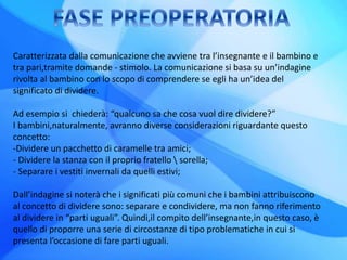 Caratterizzata dalla comunicazione che avviene tra l’insegnante e il bambino e
tra pari,tramite domande - stimolo. La comunicazione si basa su un’indagine
rivolta al bambino con lo scopo di comprendere se egli ha un’idea del
significato di dividere.
Ad esempio si chiederà: “qualcuno sa che cosa vuol dire dividere?”
I bambini,naturalmente, avranno diverse considerazioni riguardante questo
concetto:
-Dividere un pacchetto di caramelle tra amici;
- Dividere la stanza con il proprio fratello  sorella;
- Separare i vestiti invernali da quelli estivi;
Dall’indagine si noterà che i significati più comuni che i bambini attribuiscono
al concetto di dividere sono: separare e condividere, ma non fanno riferimento
al dividere in “parti uguali”. Quindi,il compito dell’insegnante,in questo caso, è
quello di proporre una serie di circostanze di tipo problematiche in cui si
presenta l’occasione di fare parti uguali.
 