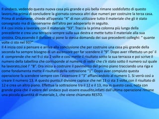 Il sindaco, vedendo questa nuova casa più grande e più bella rimane soddisfatto di questo
lavoro,ma prima di concludere la giornata convoca altri due numeri per costruire la terza casa.
Prima di andarsene, chiede all’operaio “4” di non utilizzare tutto il materiale che gli è stato
consegnato ma di conservarne dell’altro per adoperarlo in seguito.
Il 4 così inizia a lavorare con il materiale “93”. Traccia la prima colonna più lunga della
precedente e crea una terrazza sempre sulla sua destra e mette tutto il materiale alla sua
sinistra. Ora,essendo il divisore si pone la stessa domanda dei suo precedenti colleghi: “ quante
volte ci sto nel 93?”
Il 4 inizia così a pensare e arriva alla conclusione che per costruire una casa più grande della
seconda ha sempre bisogno di un ascensore per far scendere il “9”. Dopo aver riflettuto un po’ il
4 comprende che nel 9 ci sta 2 volte e così mette il risultato sotto la sua terrazza e poi scrive il
numero della tabellina che corrisponde al numero di volte che c’è stato sotto il numero sul quale
ha lavorato,cioè l’ “8”. Ora inizia a costruire il pavimento del primo piano tracciando una riga e
come fondamenta mette il risultato della sottrazione “1”. Dopo aver compiuto questa
operazione fa scendere sempre con l’ascensore il “3” affiancandolo al numero 1. Si verrà così a
creare il numero 13. A questo punto,il divisore capisce che nel 13 ci sta 3 volte,con il risultato di
12 e crea un altro piano. Effettua la sottrazione tra il 12 e il 13, ma in questo caso, nota con
grande gioia che il volere del sindaco può essere esaudito,infatti dall’ultima operazione rimane
una piccola quantità di materiale,1, che viene chiamato RESTO.
 