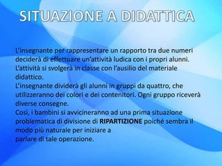 L’insegnante per rappresentare un rapporto tra due numeri
deciderà di effettuare un’attività ludica con i propri alunni.
L’attività si svolgerà in classe con l’ausilio del materiale
didattico.
L’insegnante dividerà gli alunni in gruppi da quattro, che
utilizzeranno dei colori e dei contenitori. Ogni gruppo riceverà
diverse consegne.
Così, i bambini si avvicineranno ad una prima situazione
problematica di divisione di RIPARTIZIONE poiché sembra il
modo più naturale per iniziare a
parlare di tale operazione.
 