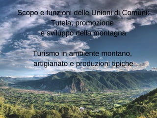 Scopo e funzioni delle Unioni di Comuni:
Tutela, promozione
e sviluppo della montagna
Turismo in ambiente montano,
artigia...