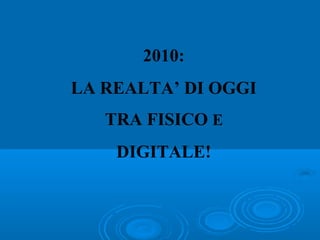 2010:
LA REALTA’ DI OGGI
TRA FISICO E
DIGITALE!
 
