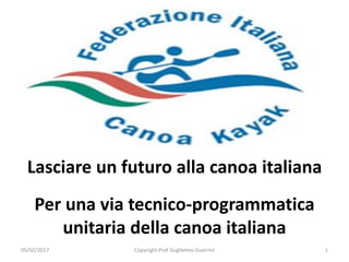 Lasciare un futuro alla canoa italiana
Per una via tecnico-programmatica
unitaria della canoa italiana
05/02/2017 1Copyright Prof Guglielmo Guerrini
 