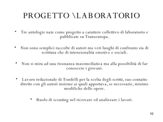 PROGETTO \ LABORATORIO Tre antologie nate come progetto a carattere collettivo di laboratorio e pubblicate su Transeuropa. Non sono semplici raccolte di autori ma veri luoghi di confronto sia di scrittura che di intenzionalità emotive e sociali. Non si mira ad una risonanza massmediatica ma alla possibilità di far conoscere i giovani. Lavoro redazionale di Tondelli per la scelta degli scritti, suo contatto diretto con gli autori insieme ai quali apportava, se necessarie, minime modifiche delle opere. Ruolo di scouting nel ricercare ed analizzare i lavori. 