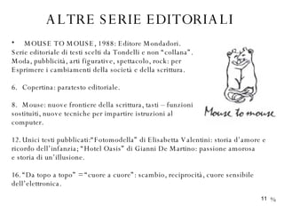 ALTRE SERIE EDITORIALI   MOUSE TO MOUSE, 1988: Editore Mondadori. Serie editoriale di testi scelti da Tondelli e non “collana”. Moda, pubblicità, arti figurative, spettacolo, rock: per Esprimere i cambiamenti della società e della scrittura.  Copertina: paratesto editoriale. Mouse: nuove frontiere della scrittura, tasti – funzioni sostituiti, nuove tecniche per impartire istruzioni al computer. Unici testi pubblicati:“Fotomodella” di Elisabetta Valentini: storia d’amore e  ricordo dell’infanzia; “Hotel Oasis” di Gianni De Martino: passione amorosa  e storia di un’illusione. “ Da topo a topo” = “cuore a cuore”: scambio, reciprocità, cuore sensibile  dell’elettronica. % 