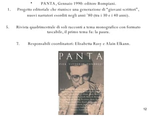 PANTA, Gennaio 1990: editore Bompiani. 1.  Progetto editoriale che riunisce una generazione di “giovani scrittori”, nuovi narratori esorditi negli anni ’80 (tra i 30 e i 40 anni). Rivista quadrimestrale di soli racconti a tema monografico con formato tascabile, il primo tema fu: la paura. Responsabili coordinatori: Elisabetta Rasy e Alain Elkann. 