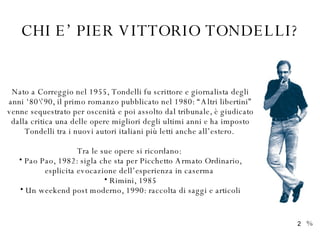 CHI E’ PIER VITTORIO TONDELLI? Nato a Correggio nel 1955, Tondelli fu scrittore e giornalista degli anni ‘80\’90, il primo romanzo pubblicato nel 1980: “Altri libertini” venne sequestrato per oscenità e poi assolto dal tribunale, è giudicato dalla critica una delle opere migliori degli ultimi anni e ha imposto Tondelli tra i nuovi autori italiani più letti anche all’estero.  Tra le sue opere si ricordano:  Pao Pao, 1982: sigla che sta per Picchetto Armato Ordinario, esplicita evocazione dell’esperienza in caserma  Rimini, 1985 Un weekend post moderno, 1990: raccolta di saggi e articoli % 