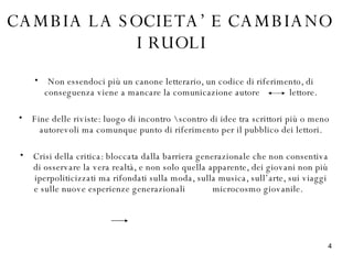 Non essendoci più un canone letterario, un codice di riferimento, di conseguenza viene a mancare la comunicazione autore  lettore. Fine delle riviste: luogo di incontro \ scontro di idee tra scrittori più o meno autorevoli ma comunque punto di riferimento per il pubblico dei lettori. Crisi della critica: bloccata dalla barriera generazionale che non consentiva di osservare la vera realtà, e non solo quella apparente, dei giovani non più iperpoliticizzati ma rifondati sulla moda, sulla musica, sull’arte, sui viaggi e sulle nuove esperienze generazionali  microcosmo giovanile.  CAMBIA LA SOCIETA’ E CAMBIANO  I RUOLI 