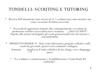 TONDELLI: SCOUTING E TUTORING Ricerca dell’autenticità come ricerca di sé = scrittura non come mestiere ma come vocazione di intima necessità. Necessità di aggiornarsi rispetto alla contemporaneità, svecchiare la produzione narrativa ricercando nuove tendenze  “GLI SCARTI”: rispetto alla norma omologante gli scarti generazionali sono deviazione e non uniformità. PROGETTO UNDER 25 : Nato come laboratorio, progetto collettivo sulla creatività giovanile, ipotesi socio-culturale e indagine  letteraria  lunghezza d’onda collettiva di riti, disagi, voci e linguaggi nuovi. “ La scrittura è comunicazione e la pubblicazione è l’atto finale del confronto”.  