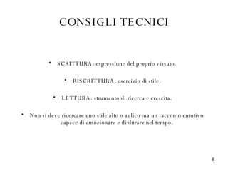CONSIGLI TECNICI SCRITTURA: espressione del proprio vissuto. RISCRITTURA: esercizio di stile. LETTURA: strumento di ricerca e crescita. Non si deve ricercare uno stile alto o aulico ma un racconto emotivo capace di emozionare e di durare nel tempo. 