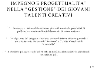 IMPEGNO E PROGETTUALITA’ NELLA “GESTIONE” DEI GIOVANI TALENTI CREATIVI Democratizzazione delle scritture giovanili tramite la possibilità di pubblicare autori esordienti: laboratorio di nuove scritture. Divulgazione del progetto attraverso testate di informazione e giornalisti tra cui: Antonio Orlando di “Rockstar” e Claudio Castellani di “Annabella”. Strumento praticabile agli esordienti, ai giovani autori (anche se alcuni non scriveranno più). % 