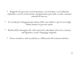 Rapporto dei giovani con la letteratura, con la lettura, con l’industria editoriale e con la società (temi: emarginazione giovanile, scuola, consumi culturali di massa). Avversità per l’atteggiamento chiuso delle case editrici e per la resa degli editori attorno ai giovani autori. Mondo delle immagini, dei video musicali, subcultura televisiva, cinema, arti figurative, rock e linguaggi originali.  Nuova narrativa: anti-accademica e influenzata dal contesto artistico. 