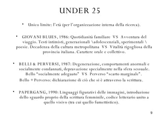 UNDER 25 Unico limite: l’età (per l’organizzazione interna della ricerca). GIOVANI BLUES, 1986: Quotidianità familiare  VS  Avventura del viaggio. Testi intimisti, generazionali \ adolescenziali, sperimentali \ poesie. Decadenza della cultura metropolitana  VS  Vitalità rigogliosa della provincia italiana. Carattere orale e collettivo. BELLI & PERVERSI, 1987: Degenerazione, comportamenti anormali e socialmente condannati, depravazione specialmente nella sfera sessuale. Bello “socialmente adeguato”  VS  Perverso “scarto marginale”.  Bello + Perverso: dichiarazione di ciò che si è attraverso la scrittura. PAPERGANG, 1990: Linguaggi figurativi delle immagini, introduzione dello sguardo proprio della scrittura femminile, codice letterario unito a quello visivo (tra cui quello fumettistico).  