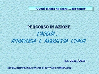 “L’Unità d’Italia nel segno … dell’acqua!”




                Percorso in azione
             L’ACQUA …
   ATTRAVERSA E ABBRACCIA L’ITALIA


                                               a.s. 2011 /2012

SCUOLA DELL’INFANZIA STATALE DI RUFFANO E TORREPADULI
 