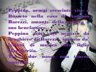 Peppino, ormai cresciuto vive a
Busseto nella casa di Antonio
Barezzi, amante della musica e
suo benefattore.
Peppino aiuta nel negozio da
droghiere di Barezzi, intanto da’
lezioni di musica alla figlia
Margherita.
Tra i due nasce una tenera
amicizia.
 