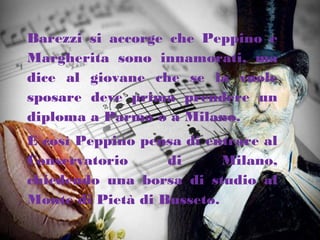 Barezzi si accorge che Peppino e
Margherita sono innamorati, ma
dice al giovane che se la vuole
sposare deve prima prendere un
diploma a Parma o a Milano.
E così Peppino pensa di entrare al
Conservatorio di Milano,
chiedendo una borsa di studio al
Monte di Pietà di Busseto.
 