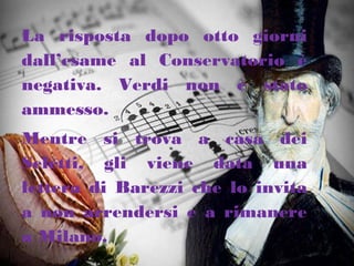 La risposta dopo otto giorni
dall’esame al Conservatorio è
negativa. Verdi non è stato
ammesso.
Mentre si trova a casa dei
Seletti, gli viene data una
lettera di Barezzi che lo invita
a non arrendersi e a rimanere
a Milano.
 