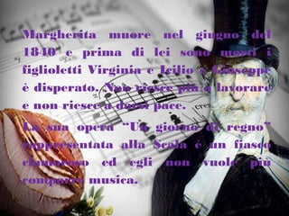 Margherita muore nel giugno del
1840 e prima di lei sono morti i
figlioletti Virginia e Icilio e Giuseppe
è disperato. Non riesce più a lavorare
e non riesce a darsi pace.
La sua opera “Un giorno di regno”
rappresentata alla Scala è un fiasco
clamoroso ed egli non vuole più
comporre musica.
 