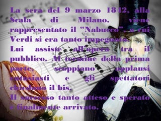 La sera del 9 marzo 1842, alla
Scala di Milano, viene
rappresentato il “Nabucco”, a cui
Verdi si era tanto impegnato.
Lui assiste all’opera tra il
pubblico. Al termine della prima
parte, scoppiano applausi
entusiasti e gli spettatori
chiedono il bis.
Il successo tanto atteso e sperato
è finalmente arrivato.
 