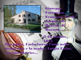 Giuseppe
Fortunino
Francesco Verdi
nacque alle
Roncole di
Busseto…
il 10 ottobre
1813
Suo padre, Carlo faceva l’oste nella
stessa casa e la madre, Luigia Uttini,
era una filatrice…
 