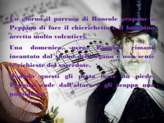 Un giorno il parroco di Roncole propone a
Peppino di fare il chierichetto e il bambino
accetta molto volentieri.
Una domenica, però, Peppino rimane
incantato dal suono dell’organo e non sente
le richieste del sacerdote.
Quando questi gli pesta forte un piede,
Peppino cade dall’altare e gli scappa una
parolaccia.
 