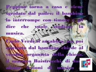 Peppino torna a casa e viene
sgridato dal padre: il bambino
lo interrompe con timore e gli
dice che vuole studiare la
musica.
Carlo Verdi si arrabbia, ma poi
convinto dal bambino chiede al
vecchio organista della chiesa,
il maestro Baistrocchi, di dare
alcune lezioni di musica al
 