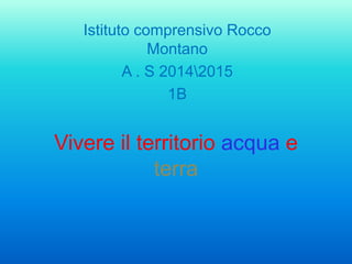 Vivere il territorio acqua e
terra
Istituto comprensivo Rocco
Montano
A . S 20142015
1B
 