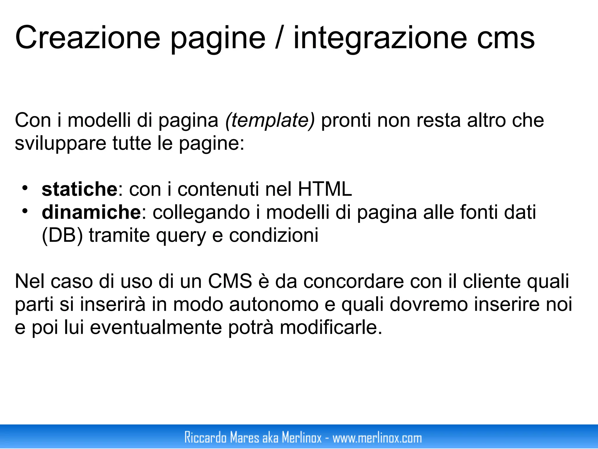 Creazione pagine / integrazione cms Con i modelli di pagina  (template)  pronti non resta altro che sviluppare tutte le pagine:  statiche : con i contenuti nel HTML dinamiche : collegando i modelli di pagina alle fonti dati (DB) tramite query e condizioni Nel caso di uso di un CMS è da concordare con il cliente quali parti si inserirà in modo autonomo e quali dovremo inserire noi e poi lui eventualmente potrà modificarle. 