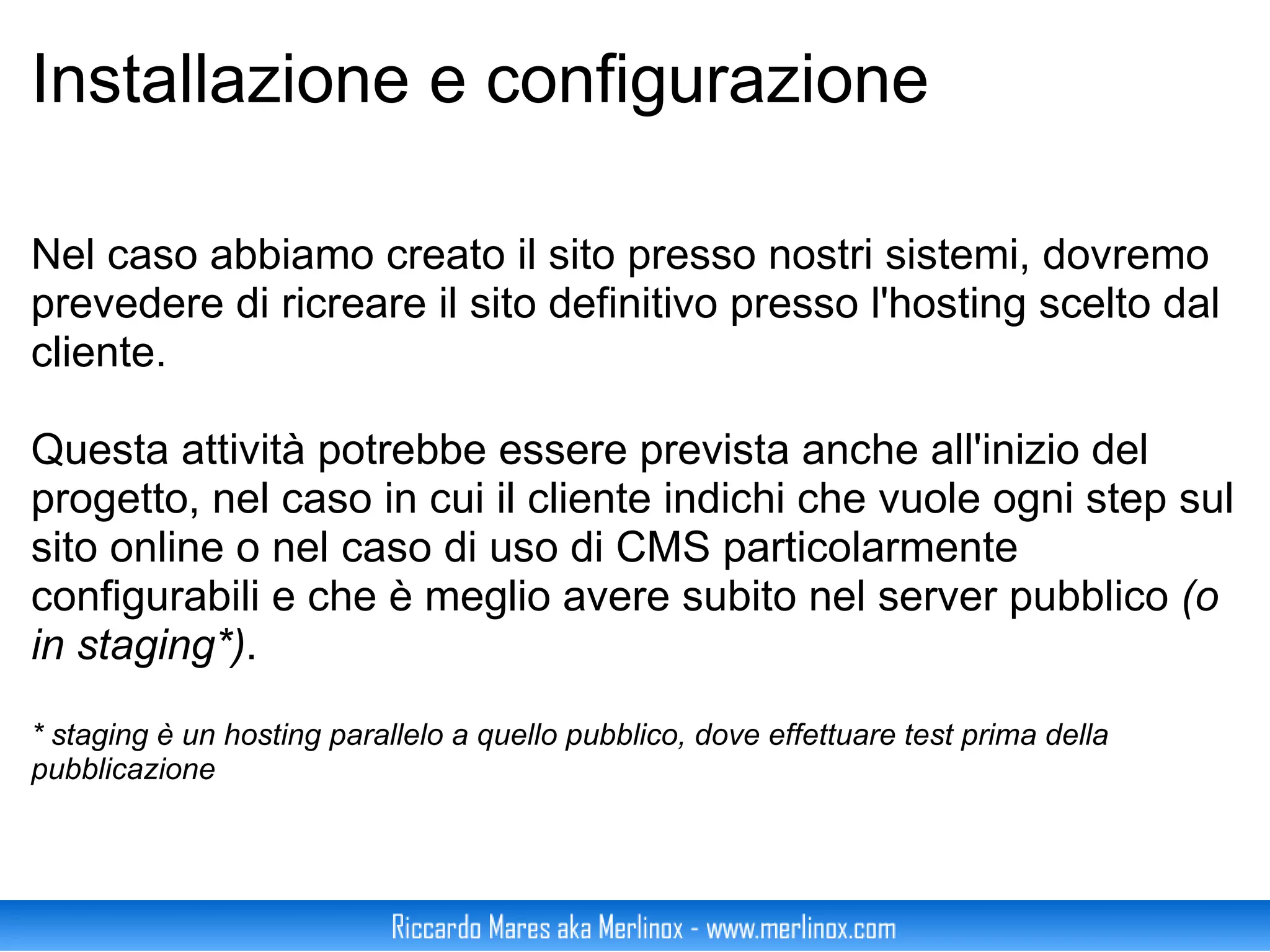 Installazione e configurazione Nel caso abbiamo creato il sito presso nostri sistemi, dovremo prevedere di ricreare il sito definitivo presso l'hosting scelto dal cliente. Questa attività potrebbe essere prevista anche all'inizio del progetto, nel caso in cui il cliente indichi che vuole ogni step sul sito online o nel caso di uso di CMS particolarmente configurabili e che è meglio avere subito nel server pubblico  (o in staging*) . * staging è un hosting parallelo a quello pubblico, dove effettuare test prima della pubblicazione 