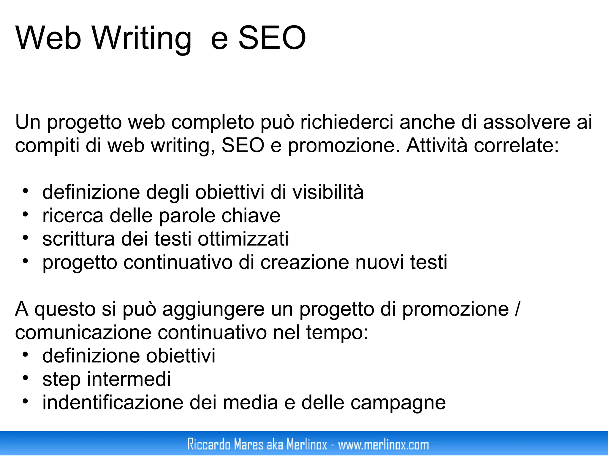 Web Writing  e SEO Un progetto web completo può richiederci anche di assolvere ai compiti di web writing, SEO e promozione. Attività correlate: definizione degli obiettivi di visibilità ricerca delle parole chiave scrittura dei testi ottimizzati progetto continuativo di creazione nuovi testi A questo si può aggiungere un progetto di promozione / comunicazione continuativo nel tempo: definizione obiettivi step intermedi indentificazione dei media e delle campagne 