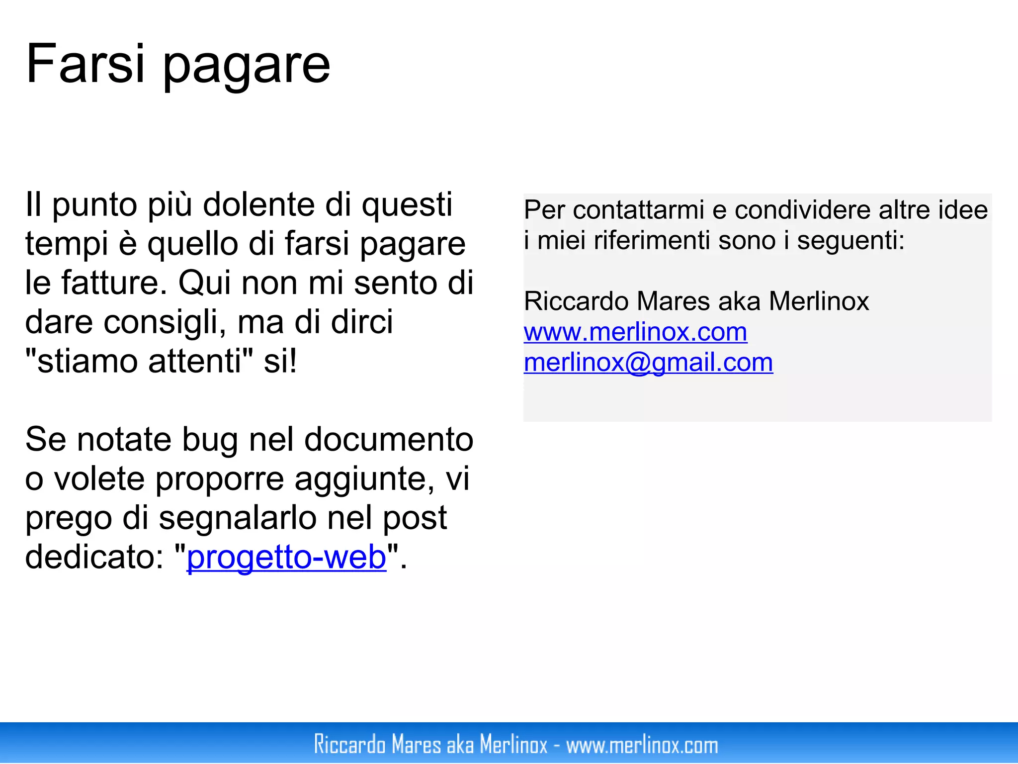 Farsi pagare Il punto più dolente di questi tempi è quello di farsi pagare le fatture. Qui non mi sento di dare consigli, ma di dirci "stiamo attenti" si! Se notate bug nel documento o volete proporre aggiunte, vi prego di segnalarlo nel post dedicato: " progetto-web ". Per contattarmi e condividere altre idee i miei riferimenti sono i seguenti: Riccardo Mares aka Merlinox www.merlinox.com [email_address] 