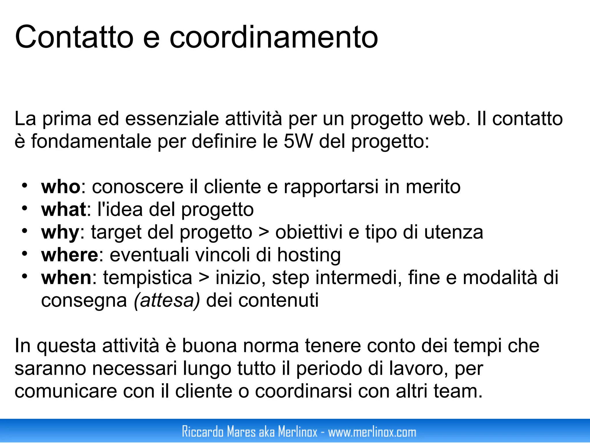 Contatto e coordinamento La prima ed essenziale attività per un progetto web. Il contatto è fondamentale per definire le 5W del progetto: who : conoscere il cliente e rapportarsi in merito what : l'idea del progetto why : target del progetto > obiettivi e tipo di utenza where : eventuali vincoli di hosting when : tempistica > inizio, step intermedi, fine e modalità di consegna  (attesa)  dei contenuti In questa attività è buona norma tenere conto dei tempi che saranno necessari lungo tutto il periodo di lavoro, per comunicare con il cliente o coordinarsi con altri team. 