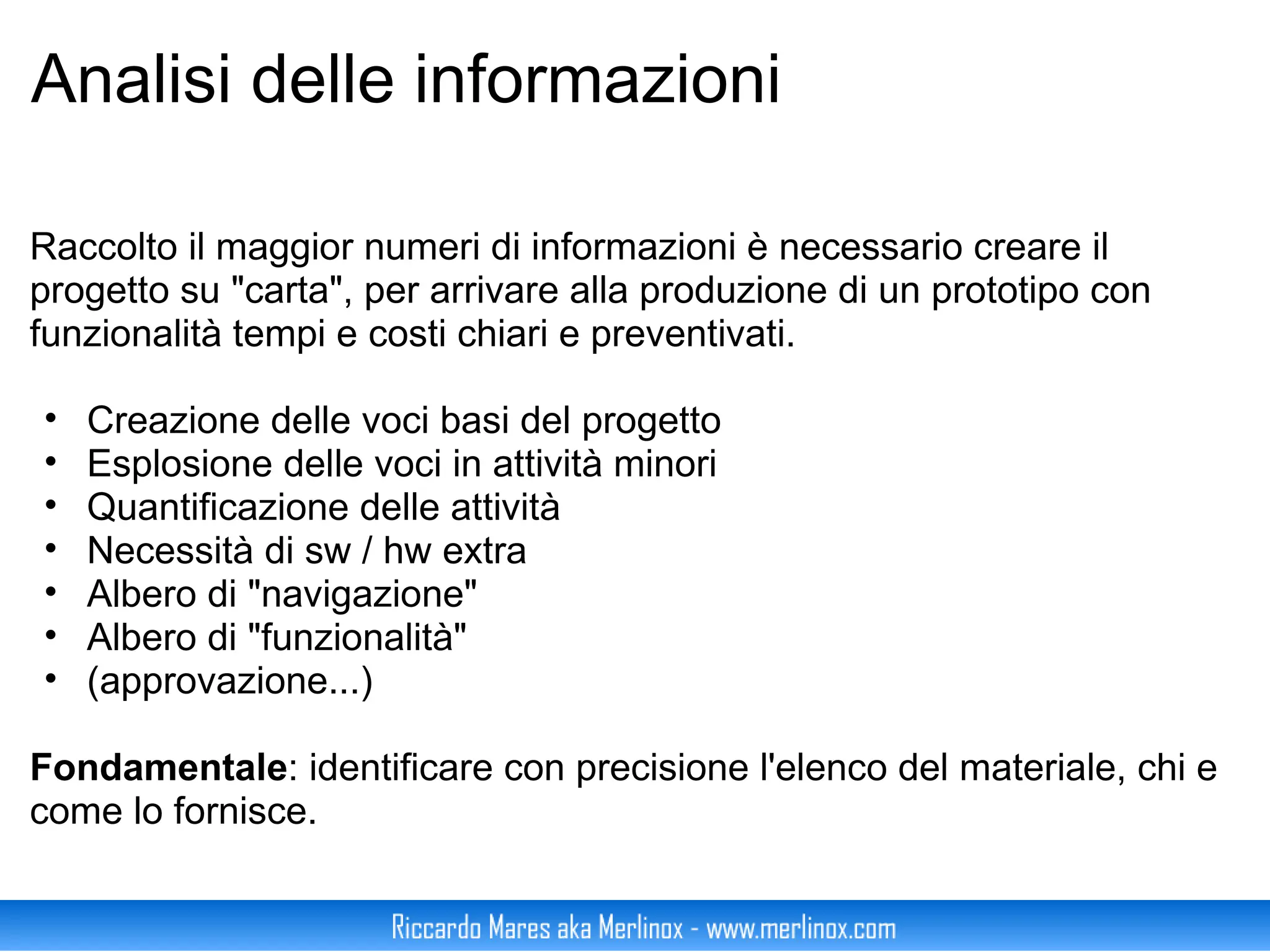 Analisi delle informazioni Raccolto il maggior numeri di informazioni è necessario creare il progetto su "carta", per arrivare alla produzione di un prototipo con funzionalità tempi e costi chiari e preventivati. Creazione delle voci basi del progetto Esplosione delle voci in attività minori Quantificazione delle attività Necessità di sw / hw extra Albero di "navigazione" Albero di "funzionalità" (approvazione...) Fondamentale : identificare con precisione l'elenco del materiale, chi e come lo fornisce. 